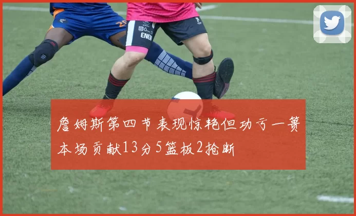 詹姆斯第四节表现惊艳但功亏一篑本场贡献13分5篮板2抢断