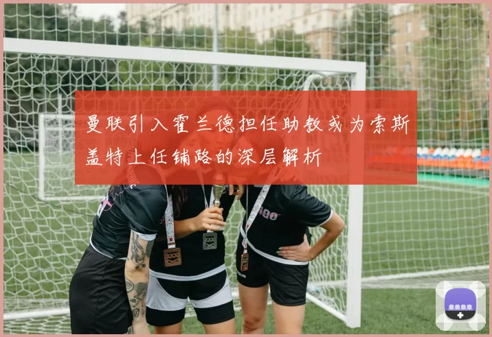曼联引入霍兰德担任助教或为索斯盖特上任铺路的深层解析