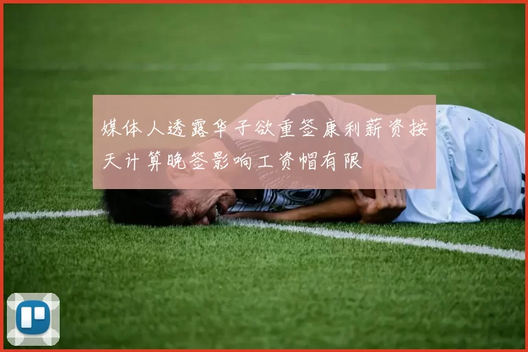 媒体人透露华子欲重签康利薪资按天计算晚签影响工资帽有限