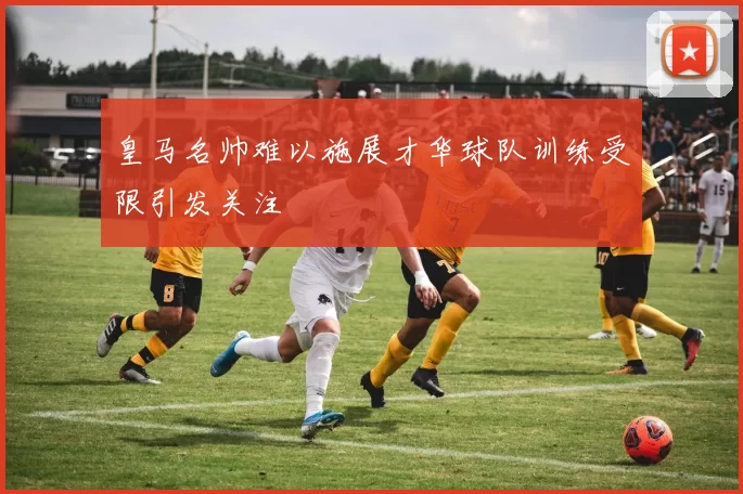 皇马名帅难以施展才华球队训练受限引发关注