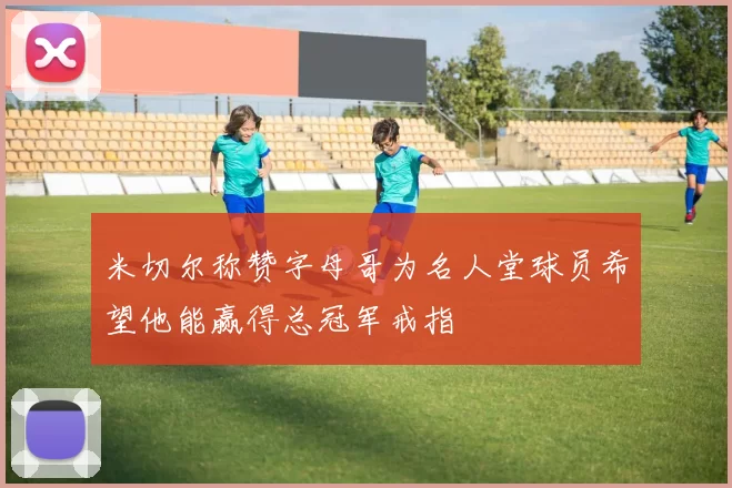 米切尔称赞字母哥为名人堂球员希望他能赢得总冠军戒指