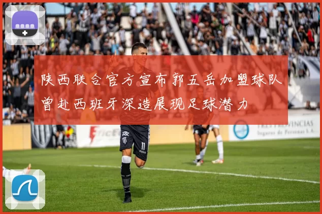 陕西联合官方宣布郭五岳加盟球队曾赴西班牙深造展现足球潜力