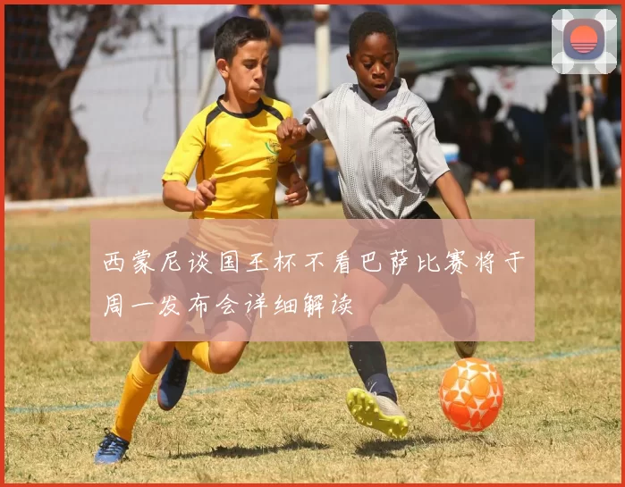 西蒙尼谈国王杯不看巴萨比赛将于周一发布会详细解读