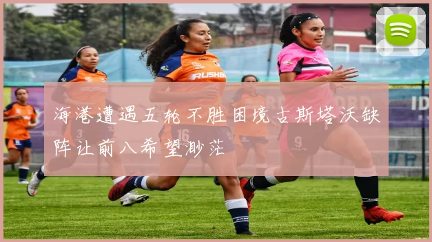 海港遭遇五轮不胜困境古斯塔沃缺阵让前八希望渺茫