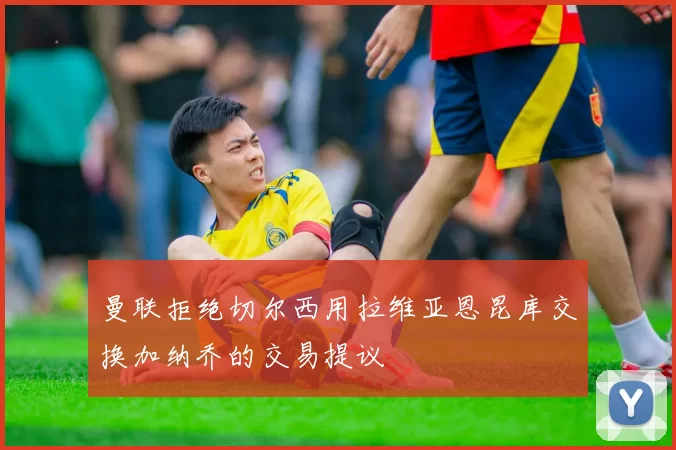 曼联拒绝切尔西用拉维亚恩昆库交换加纳乔的交易提议