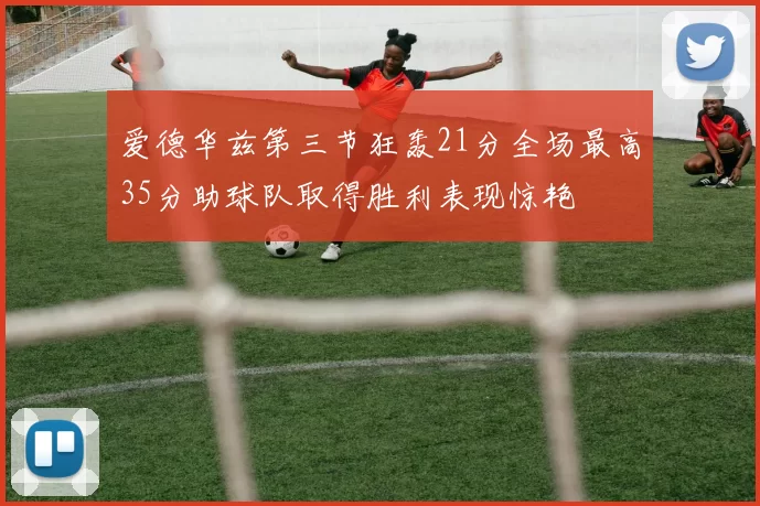 爱德华兹第三节狂轰21分全场最高35分助球队取得胜利表现惊艳