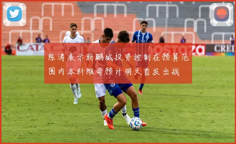 陈涛表示新鹏城投资控制在预算范围内本科维奇预计明天首发出战