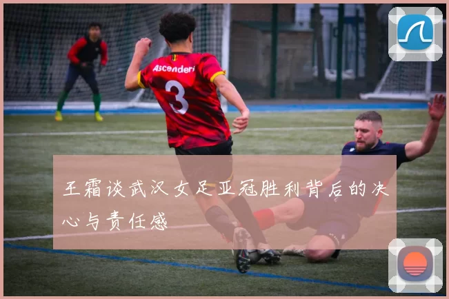 王霜谈武汉女足亚冠胜利背后的决心与责任感